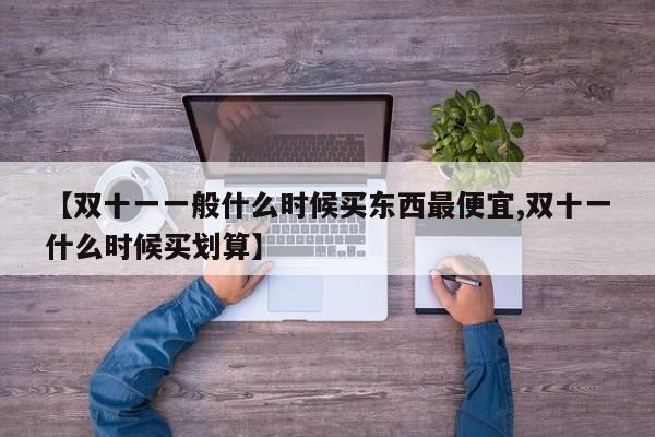 【双十一一般什么时候买东西最便宜,双十一什么时候买划算】