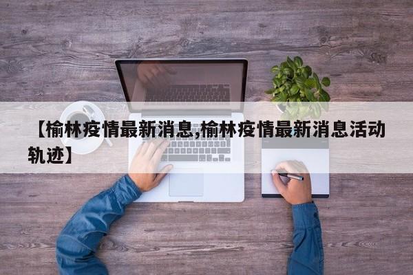 【榆林疫情最新消息,榆林疫情最新消息活动轨迹】