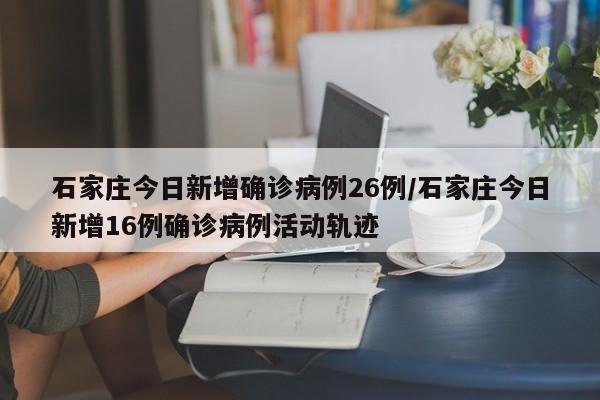 石家庄今日新增确诊病例26例/石家庄今日新增16例确诊病例活动轨迹