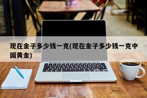 现在金子多少钱一克(现在金子多少钱一克中国黄金)