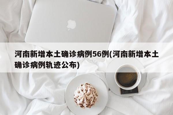 河南新增本土确诊病例56例(河南新增本土确诊病例轨迹公布)