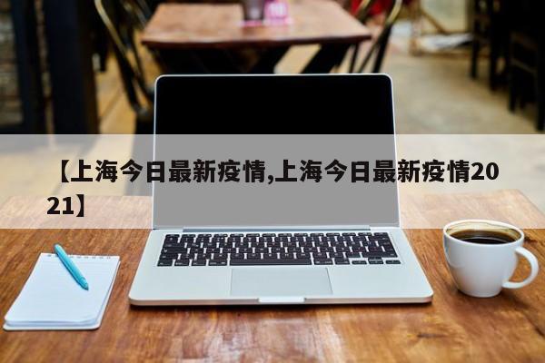 【上海今日最新疫情,上海今日最新疫情2021】