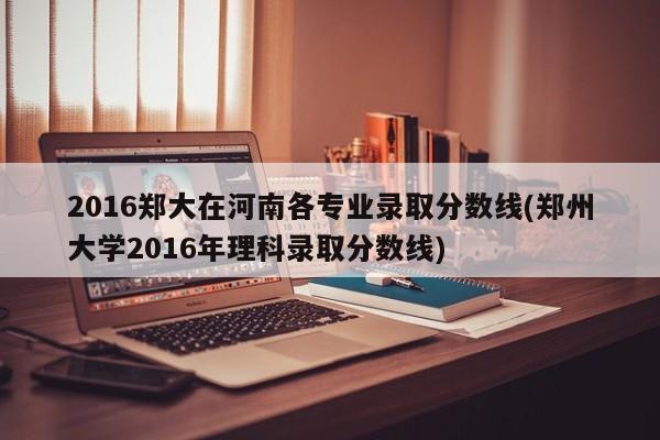 2016郑大在河南各专业录取分数线(郑州大学2016年理科录取分数线)