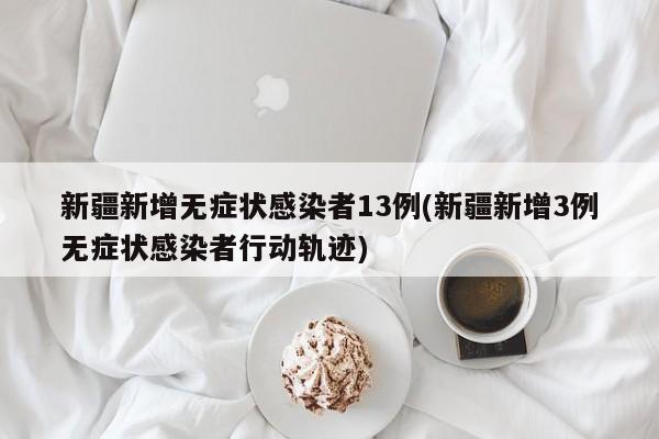 新疆新增无症状感染者13例(新疆新增3例无症状感染者行动轨迹)