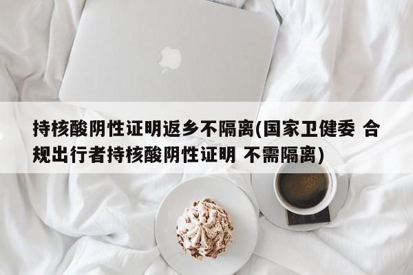 持核酸阴性证明返乡不隔离(国家卫健委 合规出行者持核酸阴性证明 不需隔离)