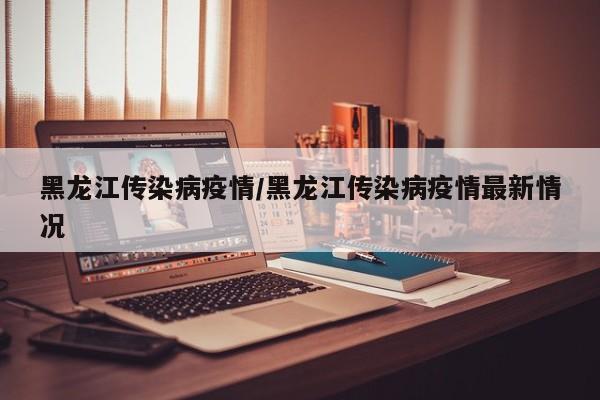 黑龙江传染病疫情/黑龙江传染病疫情最新情况