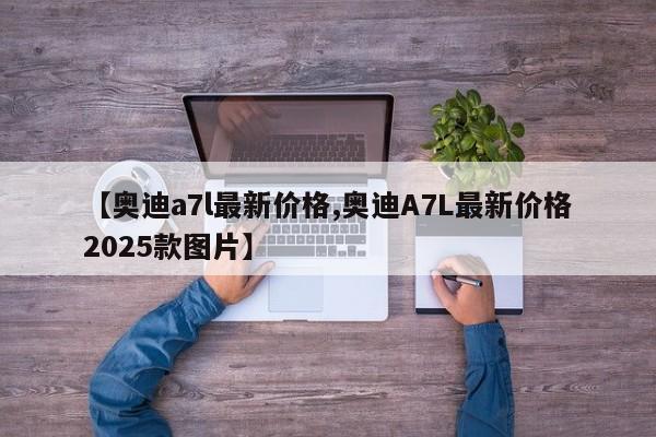 【奥迪a7l最新价格,奥迪A7L最新价格2025款图片】