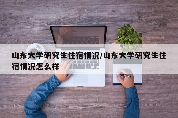 山东大学研究生住宿情况/山东大学研究生住宿情况怎么样