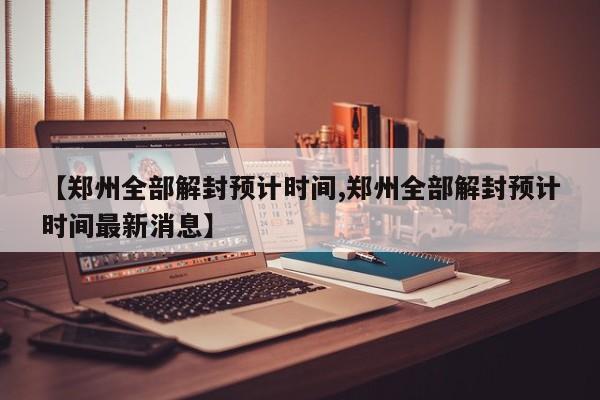 【郑州全部解封预计时间,郑州全部解封预计时间最新消息】