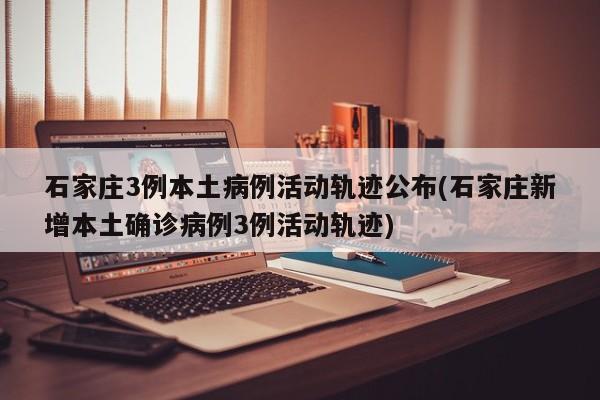 石家庄3例本土病例活动轨迹公布(石家庄新增本土确诊病例3例活动轨迹)