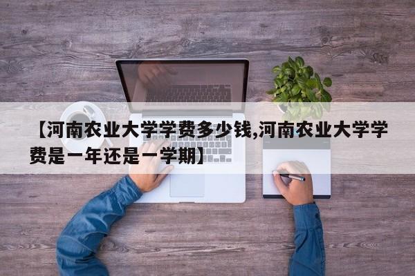 【河南农业大学学费多少钱,河南农业大学学费是一年还是一学期】