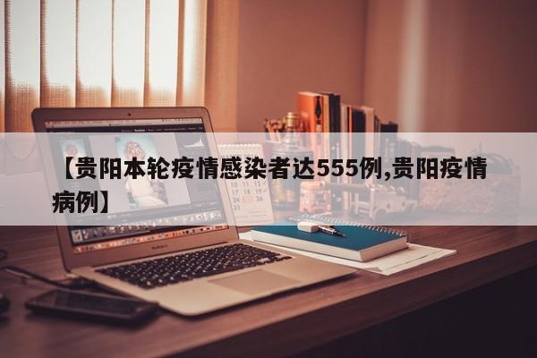 【贵阳本轮疫情感染者达555例,贵阳疫情病例】