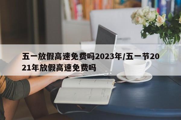 五一放假高速免费吗2023年/五一节2021年放假高速免费吗