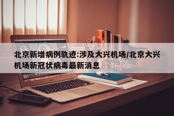 北京新增病例轨迹:涉及大兴机场/北京大兴机场新冠状病毒最新消息