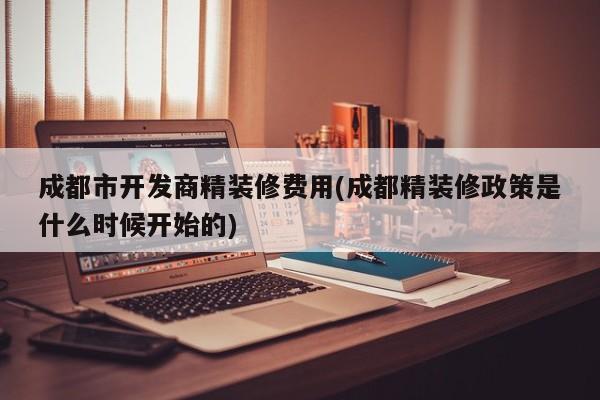 成都市开发商精装修费用(成都精装修政策是什么时候开始的)