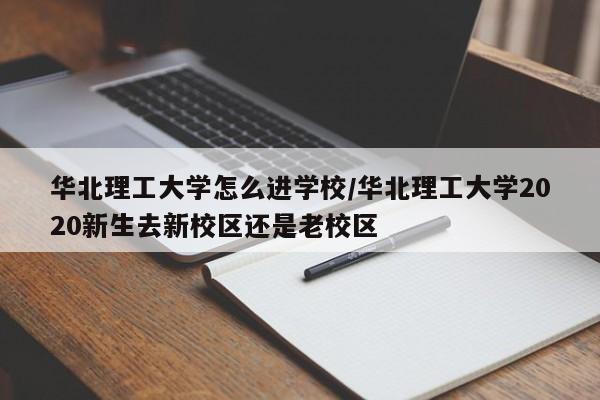 华北理工大学怎么进学校/华北理工大学2020新生去新校区还是老校区