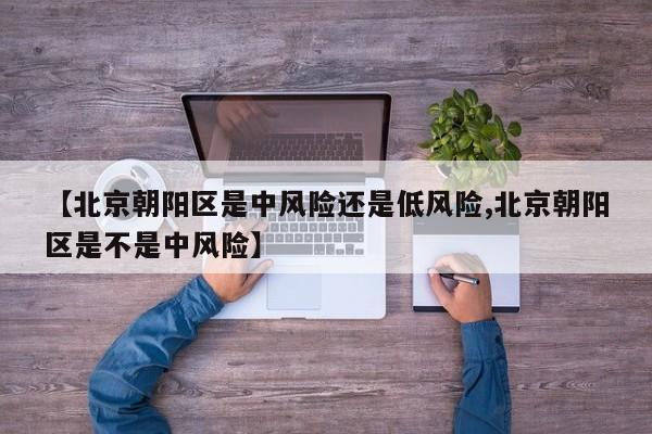 【北京朝阳区是中风险还是低风险,北京朝阳区是不是中风险】