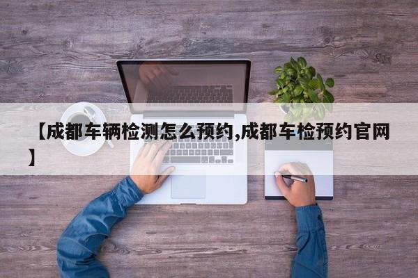 【成都车辆检测怎么预约,成都车检预约官网】