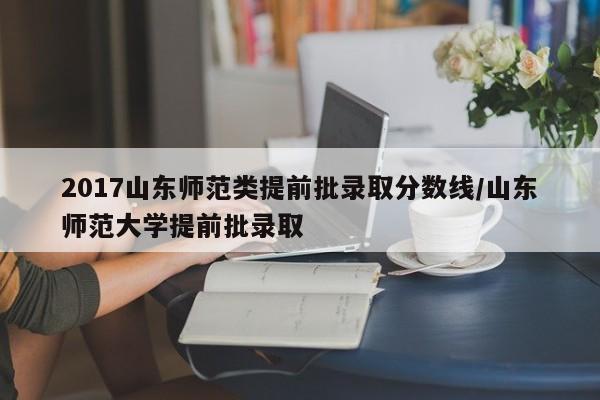 2017山东师范类提前批录取分数线/山东师范大学提前批录取