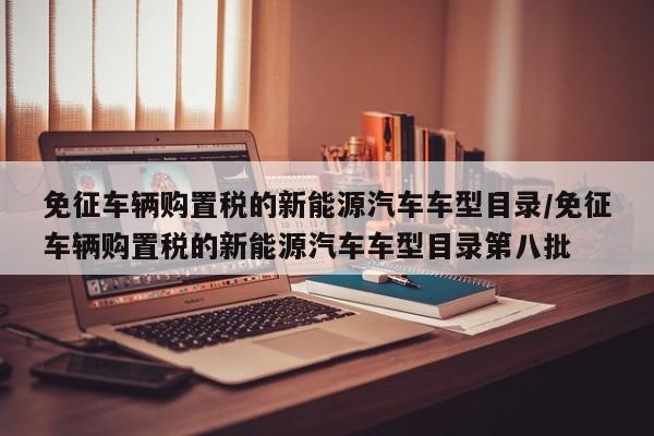 免征车辆购置税的新能源汽车车型目录/免征车辆购置税的新能源汽车车型目录第八批