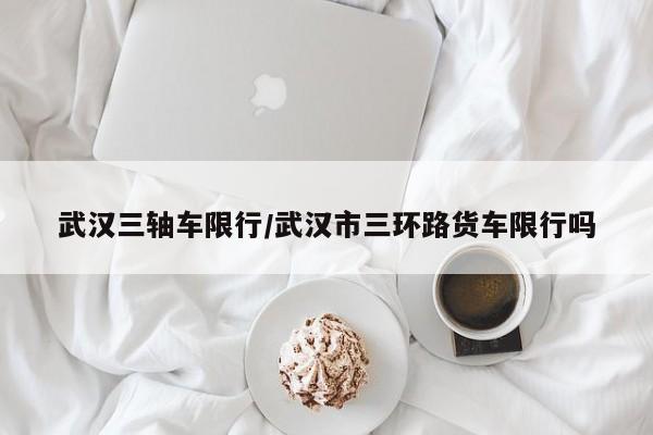 武汉三轴车限行/武汉市三环路货车限行吗