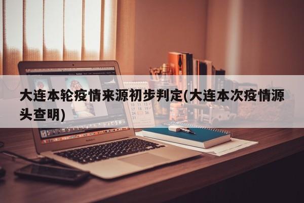 大连本轮疫情来源初步判定(大连本次疫情源头查明)