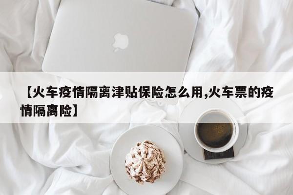 【火车疫情隔离津贴保险怎么用,火车票的疫情隔离险】