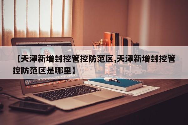 【天津新增封控管控防范区,天津新增封控管控防范区是哪里】