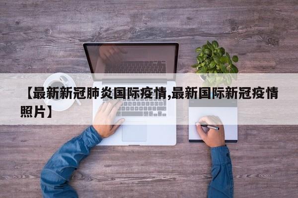 【最新新冠肺炎国际疫情,最新国际新冠疫情照片】