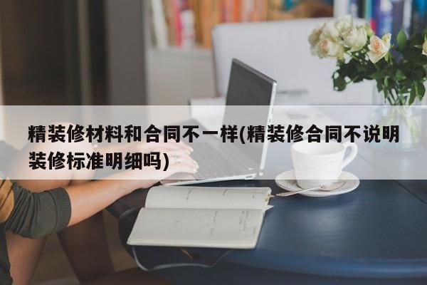 精装修材料和合同不一样(精装修合同不说明装修标准明细吗)