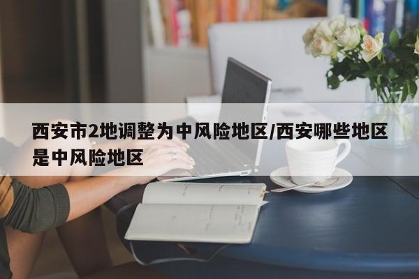 西安市2地调整为中风险地区/西安哪些地区是中风险地区