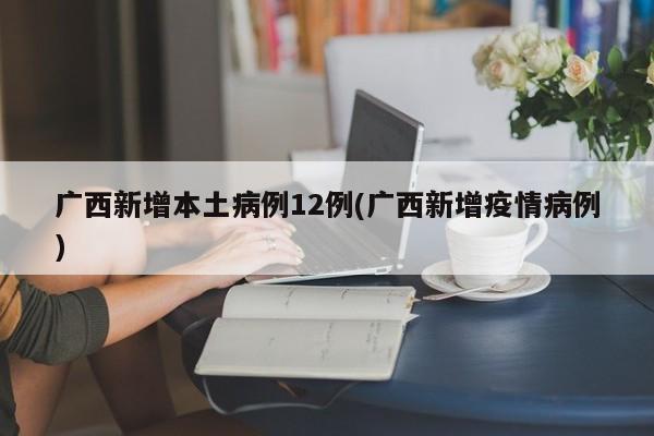 广西新增本土病例12例(广西新增疫情病例)