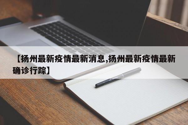【扬州最新疫情最新消息,扬州最新疫情最新确诊行踪】
