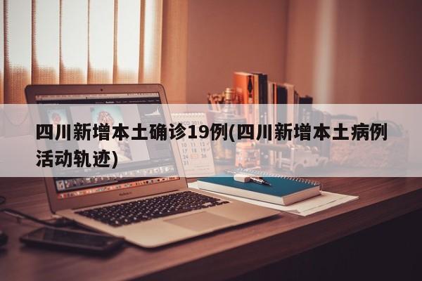 四川新增本土确诊19例(四川新增本土病例活动轨迹)