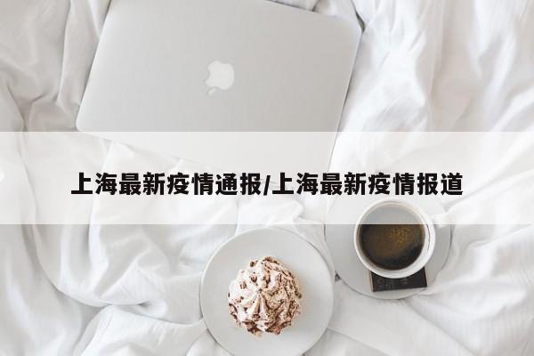 上海最新疫情通报/上海最新疫情报道