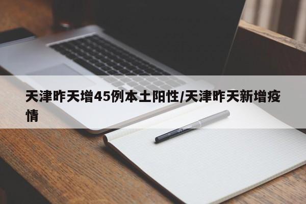 天津昨天增45例本土阳性/天津昨天新增疫情