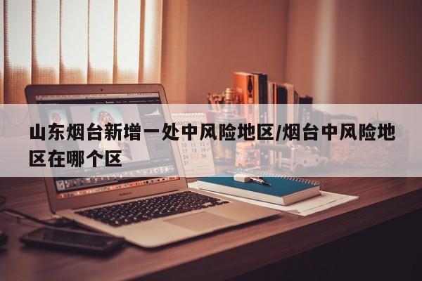 山东烟台新增一处中风险地区/烟台中风险地区在哪个区