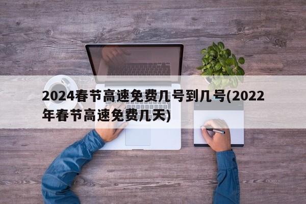 2024春节高速免费几号到几号(2022年春节高速免费几天)
