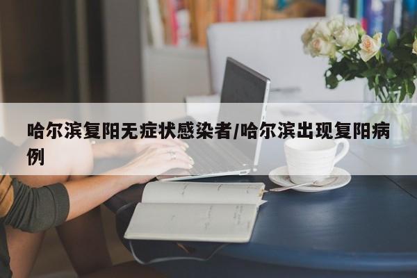 哈尔滨复阳无症状感染者/哈尔滨出现复阳病例