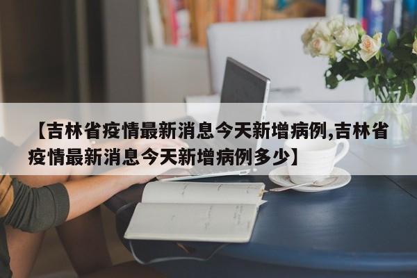 【吉林省疫情最新消息今天新增病例,吉林省疫情最新消息今天新增病例多少】