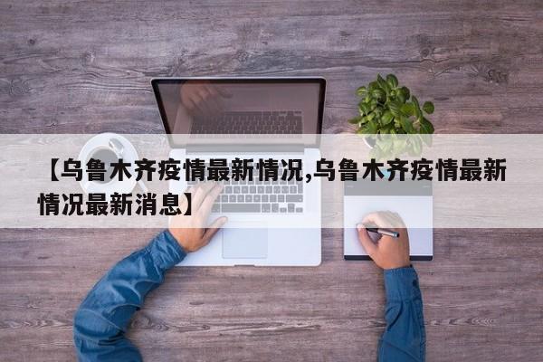 【乌鲁木齐疫情最新情况,乌鲁木齐疫情最新情况最新消息】