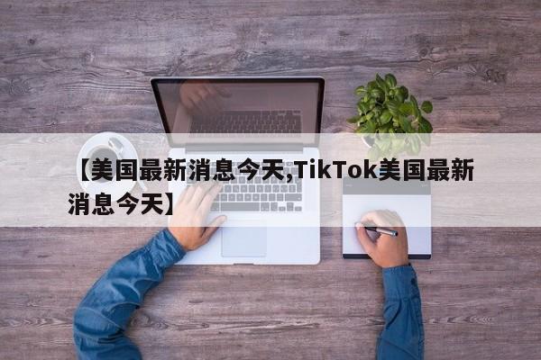 【美国最新消息今天,TikTok美国最新消息今天】