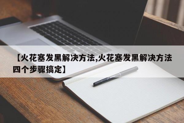 【火花塞发黑解决方法,火花塞发黑解决方法四个步骤搞定】