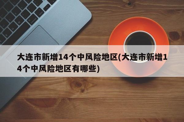 大连市新增14个中风险地区(大连市新增14个中风险地区有哪些)