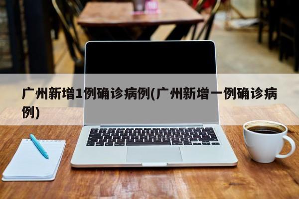 广州新增1例确诊病例(广州新增一例确诊病例)