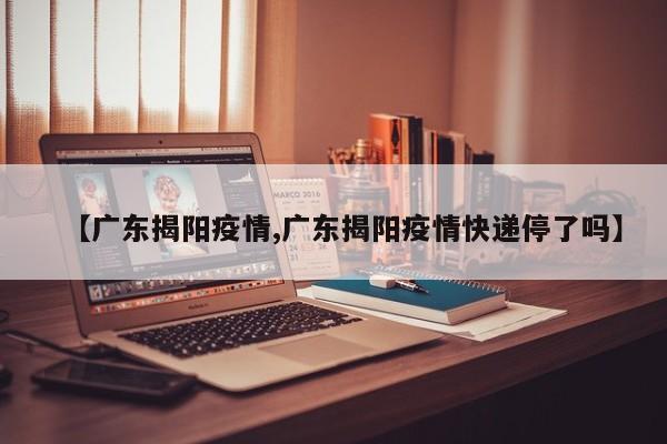 【广东揭阳疫情,广东揭阳疫情快递停了吗】