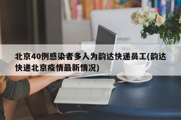 北京40例感染者多人为韵达快递员工(韵达快递北京疫情最新情况)
