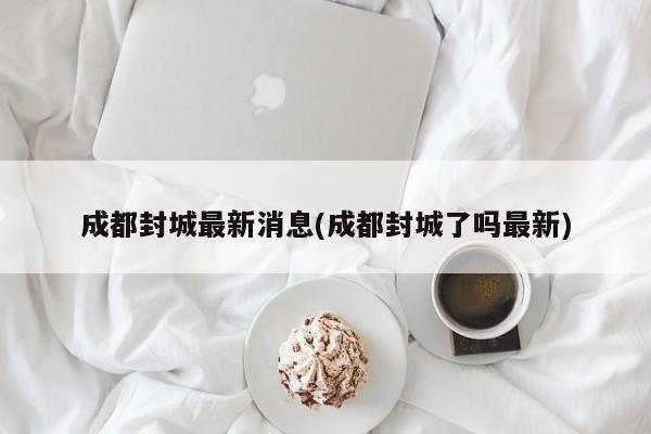 成都封城最新消息(成都封城了吗最新)