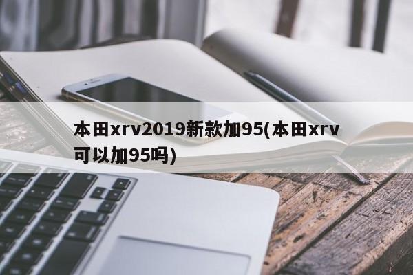 本田xrv2019新款加95(本田xrv可以加95吗)