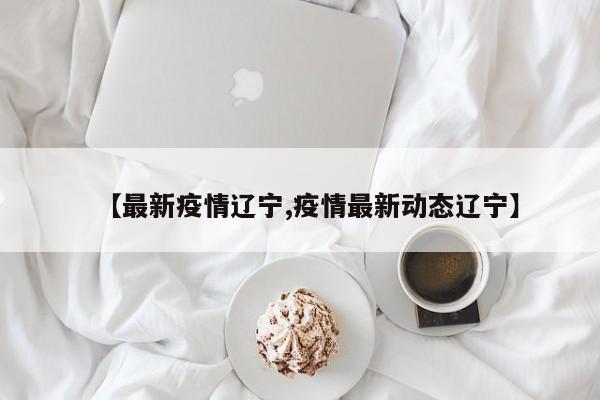【最新疫情辽宁,疫情最新动态辽宁】